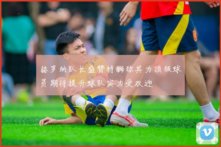 赫罗纳队长盛赞特狮称其为顶级球员期待提升球队实力受欢迎