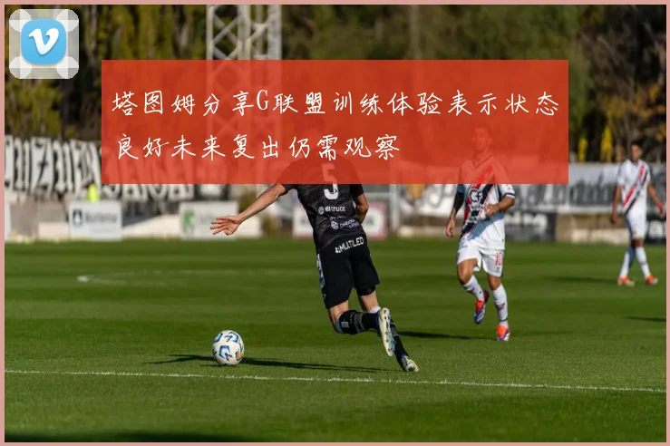 塔图姆分享G联盟训练体验表示状态良好未来复出仍需观察
