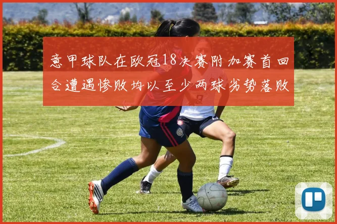意甲球队在欧冠18决赛附加赛首回合遭遇惨败均以至少两球劣势落败