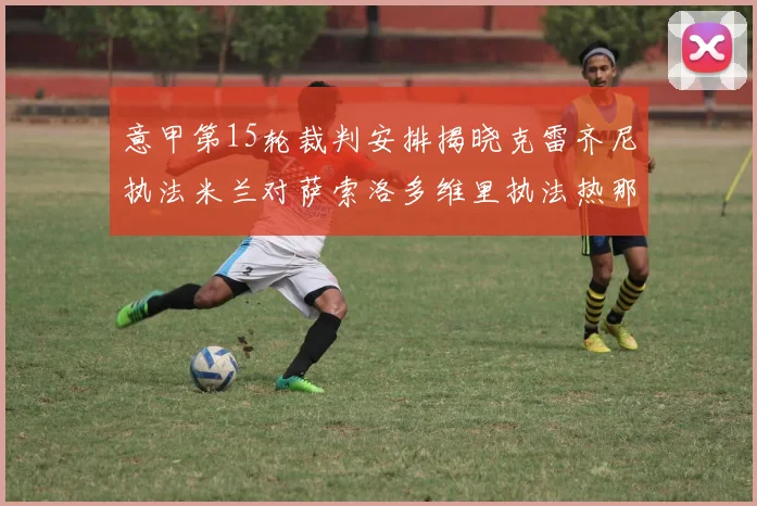 意甲第15轮裁判安排揭晓克雷齐尼执法米兰对萨索洛多维里执法热那亚对国米
