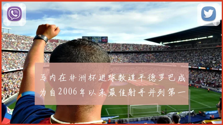 马内在非洲杯进球数追平德罗巴成为自2006年以来最佳射手并列第一人