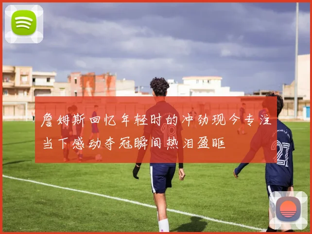 詹姆斯回忆年轻时的冲劲现今专注当下感动夺冠瞬间热泪盈眶
