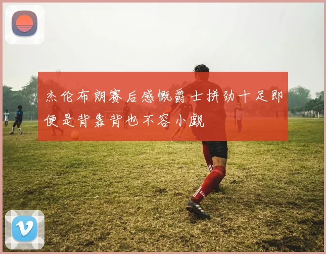 杰伦布朗赛后感慨爵士拼劲十足即便是背靠背也不容小觑
