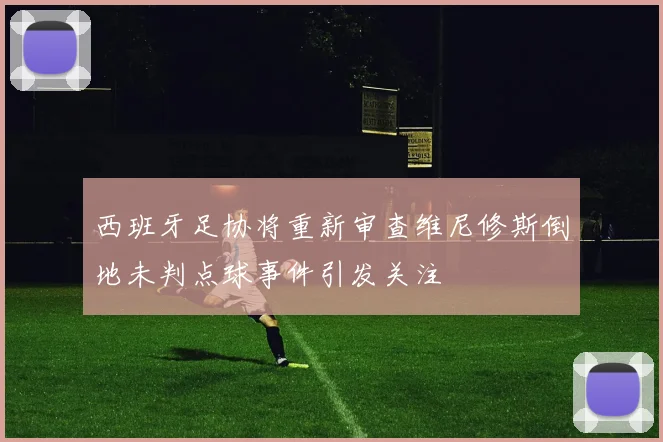 西班牙足协将重新审查维尼修斯倒地未判点球事件引发关注
