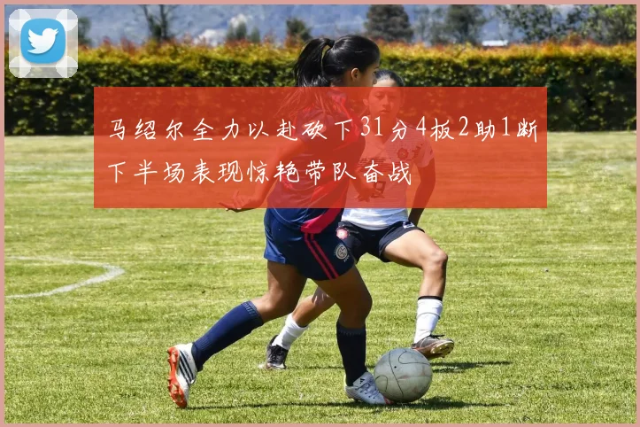 马绍尔全力以赴砍下31分4板2助1断下半场表现惊艳带队奋战