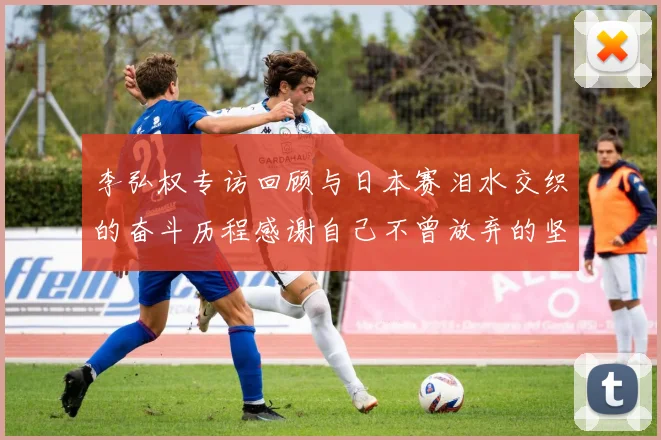 李弘权专访回顾与日本赛泪水交织的奋斗历程感谢自己不曾放弃的坚持