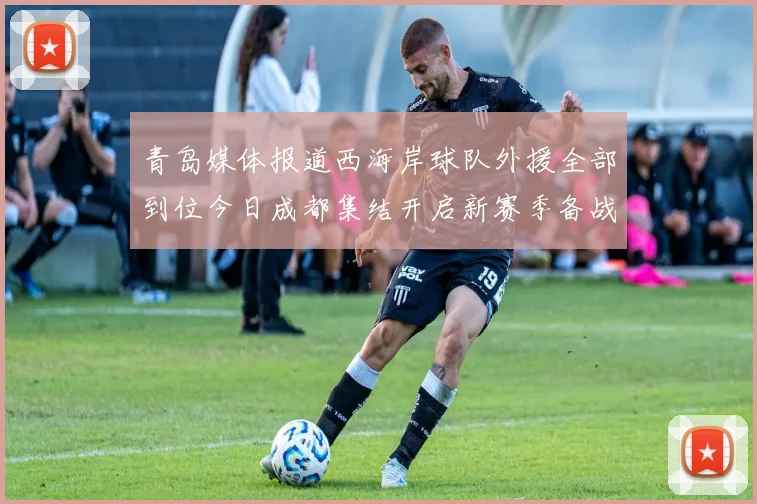 青岛媒体报道西海岸球队外援全部到位今日成都集结开启新赛季备战