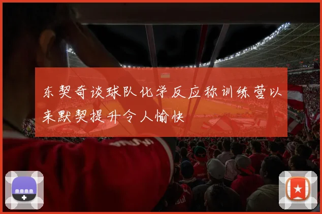 东契奇谈球队化学反应称训练营以来默契提升令人愉快