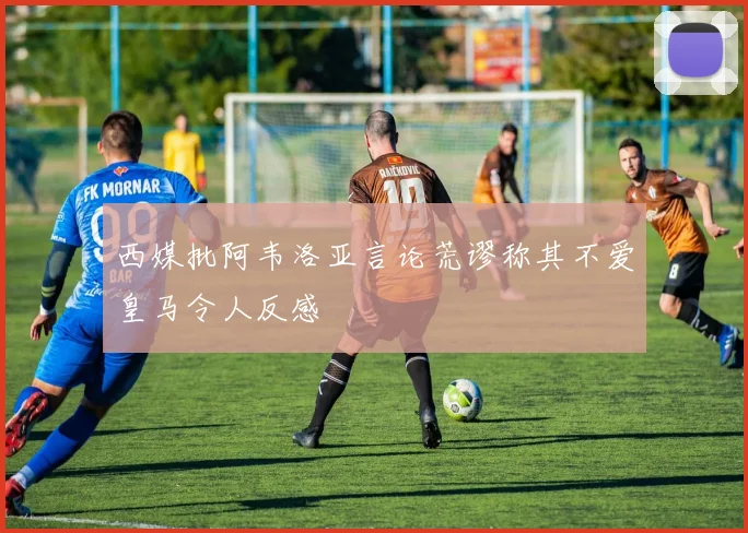 西媒批阿韦洛亚言论荒谬称其不爱皇马令人反感