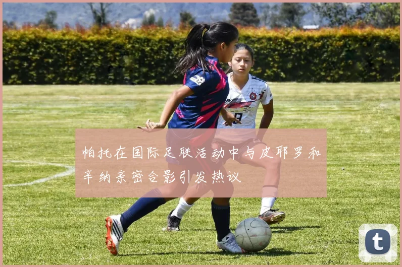 帕托在国际足联活动中与皮耶罗和辛纳亲密合影引发热议