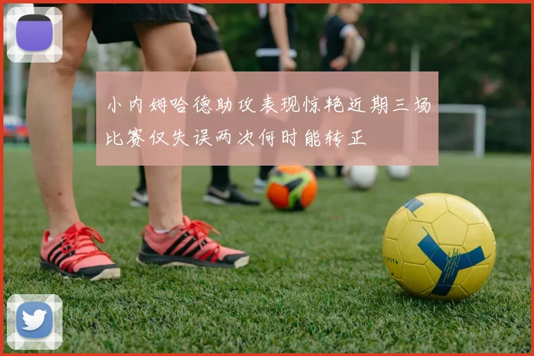 小内姆哈德助攻表现惊艳近期三场比赛仅失误两次何时能转正