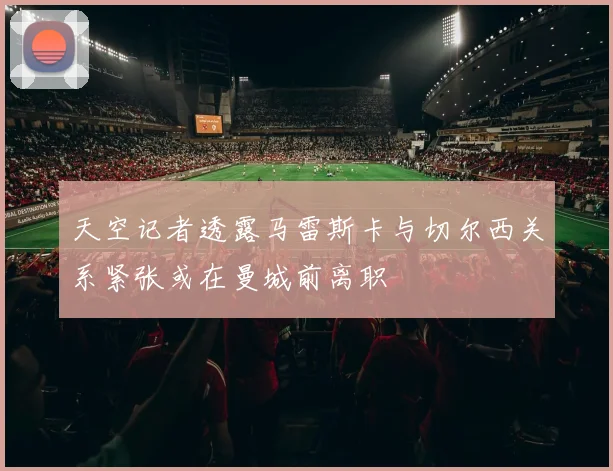 天空记者透露马雷斯卡与切尔西关系紧张或在曼城前离职