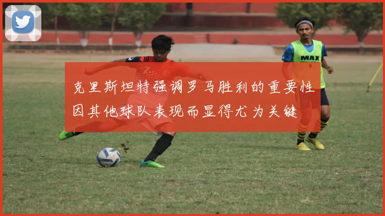 克里斯坦特强调罗马胜利的重要性因其他球队表现而显得尤为关键