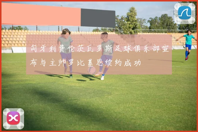 匈牙利费伦茨瓦罗斯足球俱乐部宣布与主帅罗比基恩续约成功